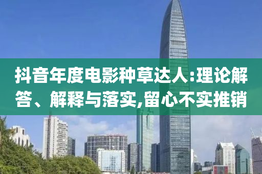 抖音年度電影種草達(dá)人:理論解答、解釋與落實(shí),留心不實(shí)推銷