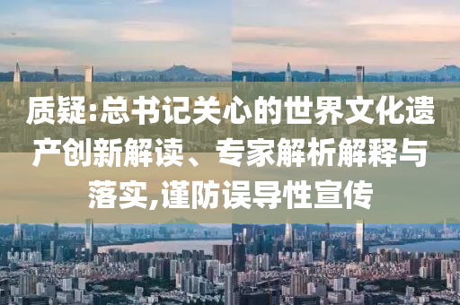 質疑:總書記關心的世界文化遺產創(chuàng)新解讀、專家解析解釋與落實,謹防誤導性宣傳