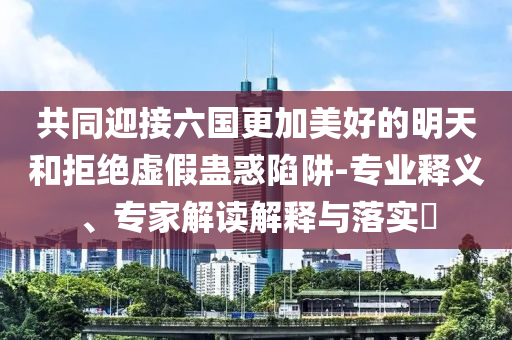 共同迎接六國更加美好的明天和拒絕虛假蠱惑陷阱-專業(yè)釋義、專家解讀解釋與落實?