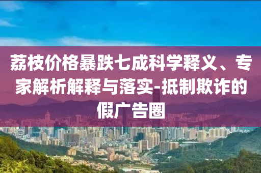 荔枝價格暴跌七成科學(xué)釋義、專家解析解釋與落實-抵制欺詐的假廣告圈