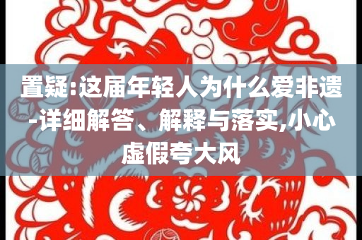 置疑:這屆年輕人為什么愛(ài)非遺-詳細(xì)解答、解釋與落實(shí),小心虛假夸大風(fēng)
