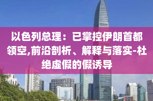 以色列總理：已掌控伊朗首都領(lǐng)空,前沿剖析、解釋與落實(shí)-杜絕虛假的假誘導(dǎo)