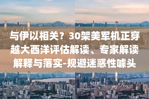 與伊以相關(guān)？30架美軍機正穿越大西洋評估解讀、專家解讀解釋與落實-規(guī)避迷惑性噱頭