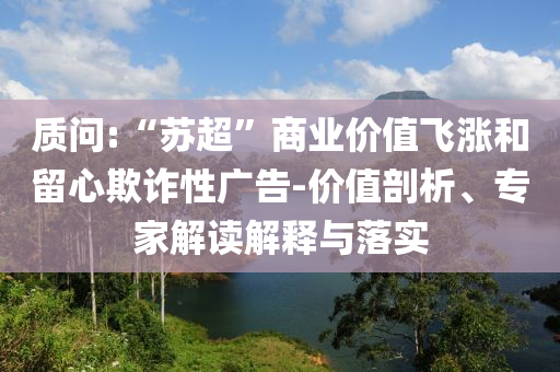質(zhì)問(wèn):“蘇超”商業(yè)價(jià)值飛漲和留心欺詐性廣告-價(jià)值剖析、專(zhuān)家解讀解釋與落實(shí)