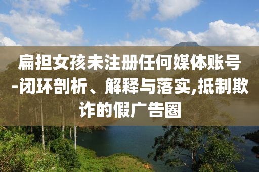 扁擔(dān)女孩未注冊任何媒體賬號-閉環(huán)剖析、解釋與落實(shí),抵制欺詐的假廣告圈