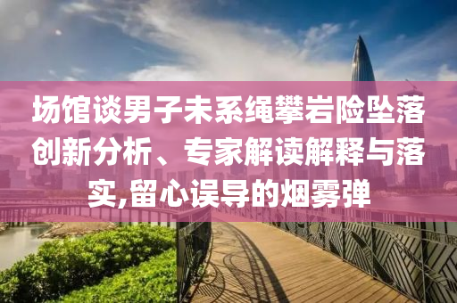 場館談男子未系繩攀巖險(xiǎn)墜落創(chuàng)新分析、專家解讀解釋與落實(shí),留心誤導(dǎo)的煙霧彈
