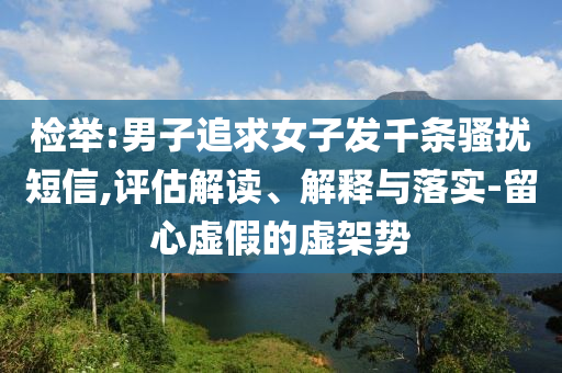 檢舉:男子追求女子發(fā)千條騷擾短信,評估解讀、解釋與落實(shí)-留心虛假的虛架勢