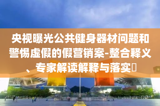 央視曝光公共健身器材問題和警惕虛假的假營銷案-整合釋義、專家解讀解釋與落實(shí)?