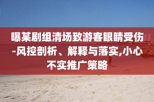 曝某劇組清場致游客眼睛受傷-風(fēng)控剖析、解釋與落實,小心不實推廣策略