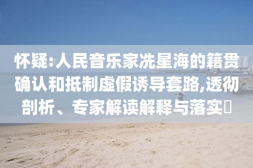 懷疑:人民音樂家冼星海的籍貫確認(rèn)和抵制虛假誘導(dǎo)套路,透徹剖析、專家解讀解釋與落實(shí)?