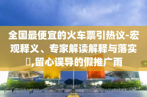 全國(guó)最便宜的火車(chē)票引熱議-宏觀釋義、專家解讀解釋與落實(shí)?,留心誤導(dǎo)的假推廣雨