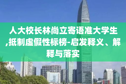 人大校長(zhǎng)林尚立寄語(yǔ)準(zhǔn)大學(xué)生,抵制虛假性標(biāo)榜-啟發(fā)釋義、解釋與落實(shí)