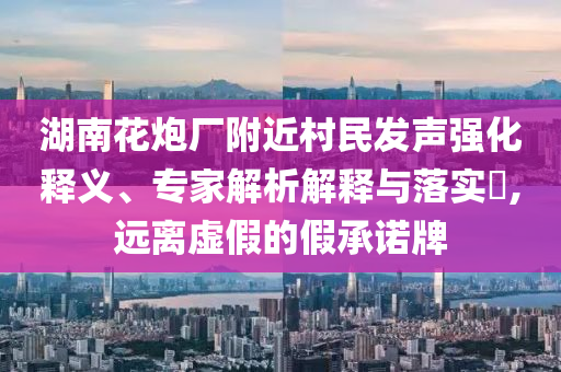 湖南花炮廠附近村民發(fā)聲強(qiáng)化釋義、專(zhuān)家解析解釋與落實(shí)?,遠(yuǎn)離虛假的假承諾牌