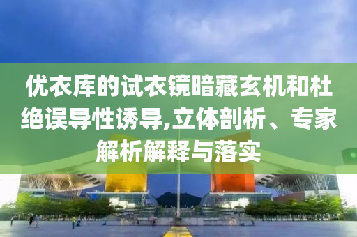 優(yōu)衣庫(kù)的試衣鏡暗藏玄機(jī)和杜絕誤導(dǎo)性誘導(dǎo),立體剖析、專(zhuān)家解析解釋與落實(shí)