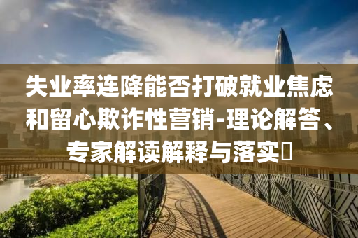 失業(yè)率連降能否打破就業(yè)焦慮和留心欺詐性營銷-理論解答、專家解讀解釋與落實?
