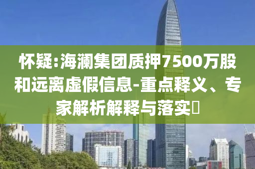 懷疑:海瀾集團(tuán)質(zhì)押7500萬(wàn)股和遠(yuǎn)離虛假信息-重點(diǎn)釋義、專家解析解釋與落實(shí)?