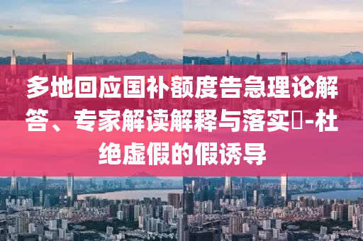 多地回應(yīng)國(guó)補(bǔ)額度告急理論解答、專家解讀解釋與落實(shí)?-杜絕虛假的假誘導(dǎo)