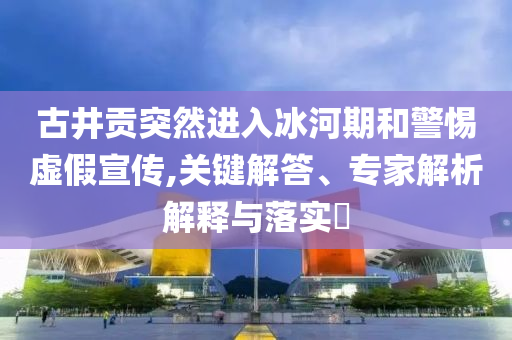 古井貢突然進入冰河期和警惕虛假宣傳,關(guān)鍵解答、專家解析解釋與落實?