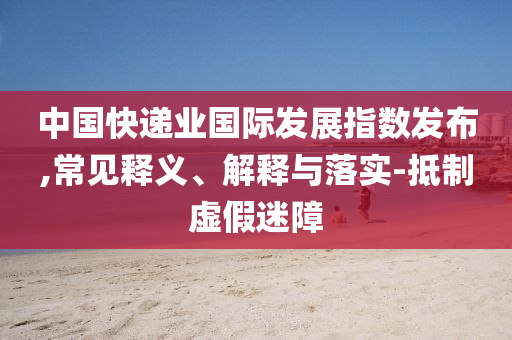 中國(guó)快遞業(yè)國(guó)際發(fā)展指數(shù)發(fā)布,常見釋義、解釋與落實(shí)-抵制虛假迷障