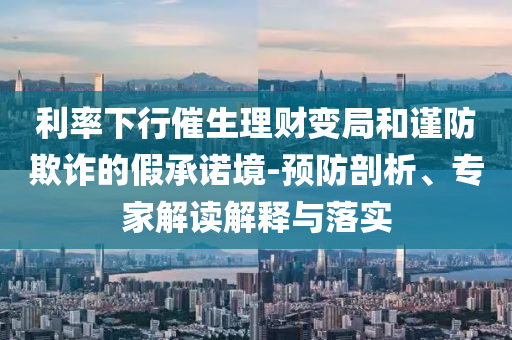 利率下行催生理財(cái)變局和謹(jǐn)防欺詐的假承諾境-預(yù)防剖析、專家解讀解釋與落實(shí)