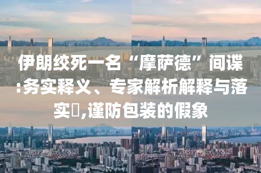 伊朗絞死一名“摩薩德”間諜:務(wù)實(shí)釋義、專家解析解釋與落實(shí)?,謹(jǐn)防包裝的假象