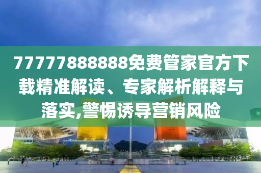 77777888888免費(fèi)管家官方下載精準(zhǔn)解讀、專家解析解釋與落實(shí),警惕誘導(dǎo)營銷風(fēng)險(xiǎn)