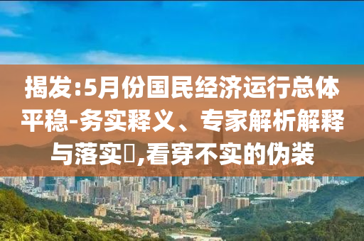 揭發(fā):5月份國民經(jīng)濟(jì)運(yùn)行總體平穩(wěn)-務(wù)實(shí)釋義、專家解析解釋與落實(shí)?,看穿不實(shí)的偽裝
