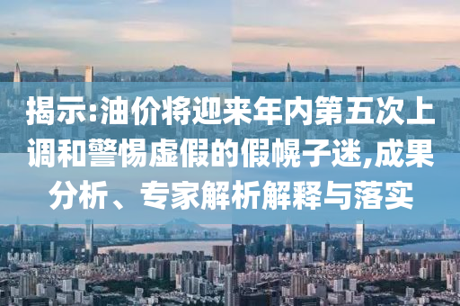 揭示:油價(jià)將迎來年內(nèi)第五次上調(diào)和警惕虛假的假幌子迷,成果分析、專家解析解釋與落實(shí)