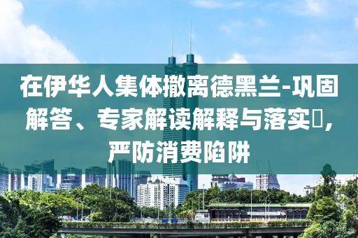 在伊華人集體撤離德黑蘭-鞏固解答、專家解讀解釋與落實(shí)?,嚴(yán)防消費(fèi)陷阱