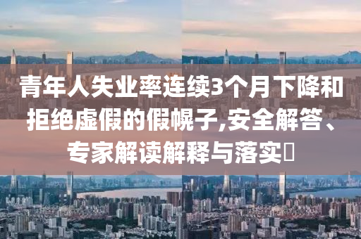 青年人失業(yè)率連續(xù)3個月下降和拒絕虛假的假幌子,安全解答、專家解讀解釋與落實?