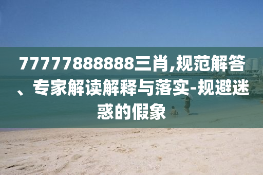 77777888888三肖,規(guī)范解答、專家解讀解釋與落實(shí)-規(guī)避迷惑的假象