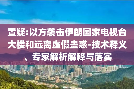 置疑:以方襲擊伊朗國家電視臺大樓和遠離虛假蠱惑-技術釋義、專家解析解釋與落實