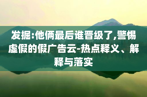 發(fā)掘:他倆最后誰晉級了,警惕虛假的假廣告云-熱點(diǎn)釋義、解釋與落實(shí)