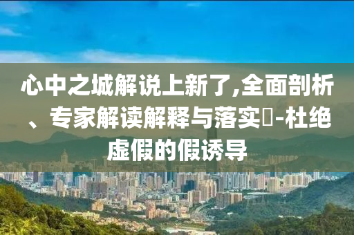 心中之城解說上新了,全面剖析、專家解讀解釋與落實?-杜絕虛假的假誘導
