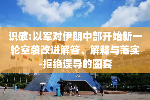 識破:以軍對伊朗中部開始新一輪空襲改進解答、解釋與落實-拒絕誤導的圈套