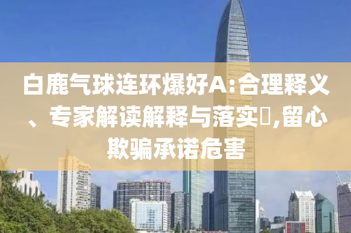 白鹿氣球連環(huán)爆好A:合理釋義、專家解讀解釋與落實?,留心欺騙承諾危害