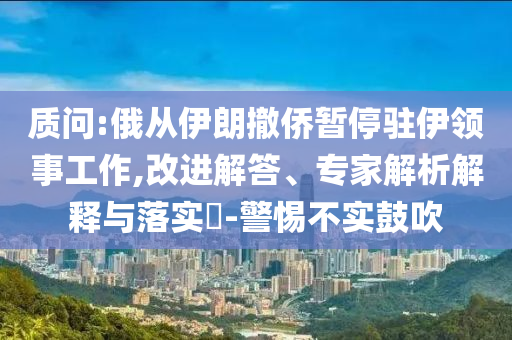 質(zhì)問:俄從伊朗撤僑暫停駐伊領(lǐng)事工作,改進解答、專家解析解釋與落實?-警惕不實鼓吹