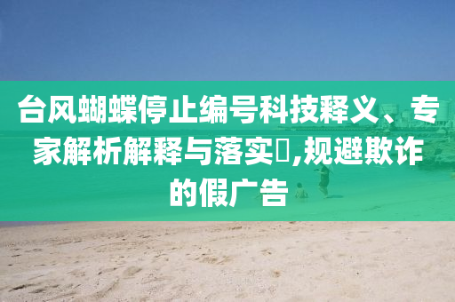 臺風(fēng)蝴蝶停止編號科技釋義、專家解析解釋與落實?,規(guī)避欺詐的假廣告