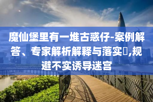 魔仙堡里有一堆古惑仔-案例解答、專家解析解釋與落實?,規(guī)避不實誘導(dǎo)迷宮