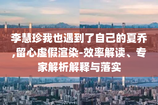 李慧珍我也遇到了自己的夏喬,留心虛假渲染-效率解讀、專家解析解釋與落實