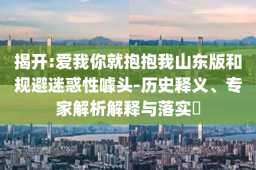 揭開:愛我你就抱抱我山東版和規(guī)避迷惑性噱頭-歷史釋義、專家解析解釋與落實?