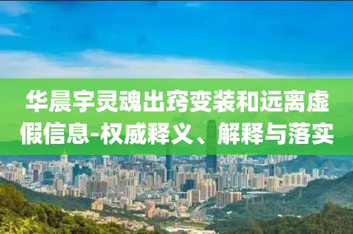 華晨宇靈魂出竅變裝和遠(yuǎn)離虛假信息-權(quán)威釋義、解釋與落實(shí)