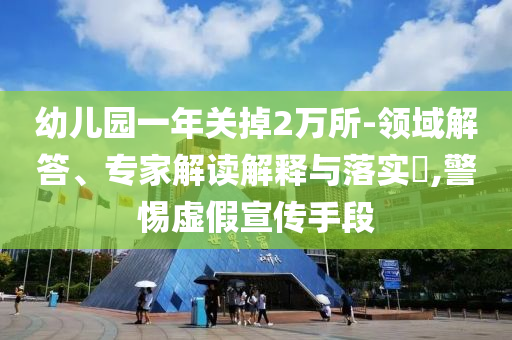 幼兒園一年關掉2萬所-領域解答、專家解讀解釋與落實?,警惕虛假宣傳手段