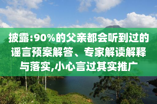 披露:90%的父親都會聽到過的謠言預案解答、專家解讀解釋與落實,小心言過其實推廣