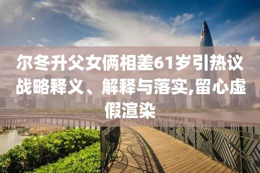 爾冬升父女倆相差61歲引熱議戰(zhàn)略釋義、解釋與落實(shí),留心虛假渲染