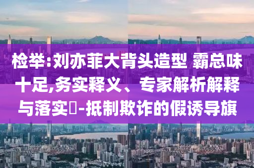 檢舉:劉亦菲大背頭造型 霸總味十足,務(wù)實(shí)釋義、專家解析解釋與落實(shí)?-抵制欺詐的假誘導(dǎo)旗