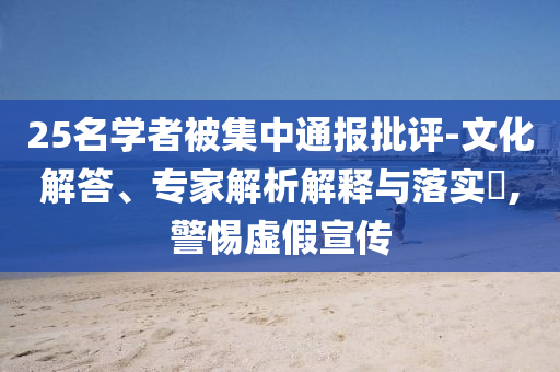 25名學(xué)者被集中通報(bào)批評(píng)-文化解答、專家解析解釋與落實(shí)?,警惕虛假宣傳