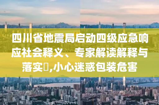 四川省地震局啟動四級應急響應社會釋義、專家解讀解釋與落實?,小心迷惑包裝危害