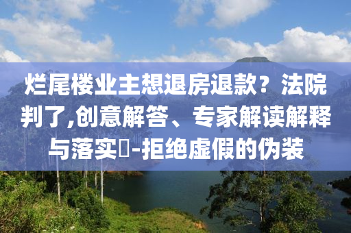 爛尾樓業(yè)主想退房退款？法院判了,創(chuàng)意解答、專家解讀解釋與落實?-拒絕虛假的偽裝