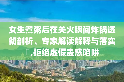 女生煮粥后在關(guān)火瞬間炸鍋透徹剖析、專家解讀解釋與落實(shí)?,拒絕虛假蠱惑陷阱